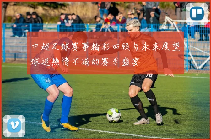 中超足球赛事精彩回顾与未来展望球迷热情不减的赛季盛宴