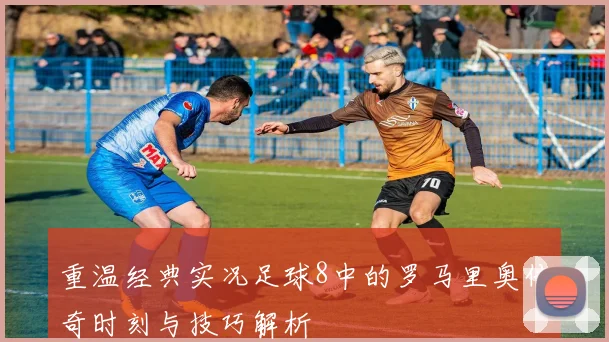 重温经典实况足球8中的罗马里奥传奇时刻与技巧解析