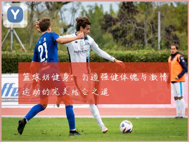 篮球奶健身：打造强健体魄与激情运动的完美结合之道