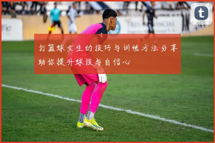 打篮球女生的技巧与训练方法分享助你提升球技与自信心