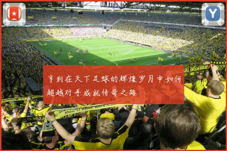 亨利在天下足球的辉煌岁月中如何超越对手成就传奇之路