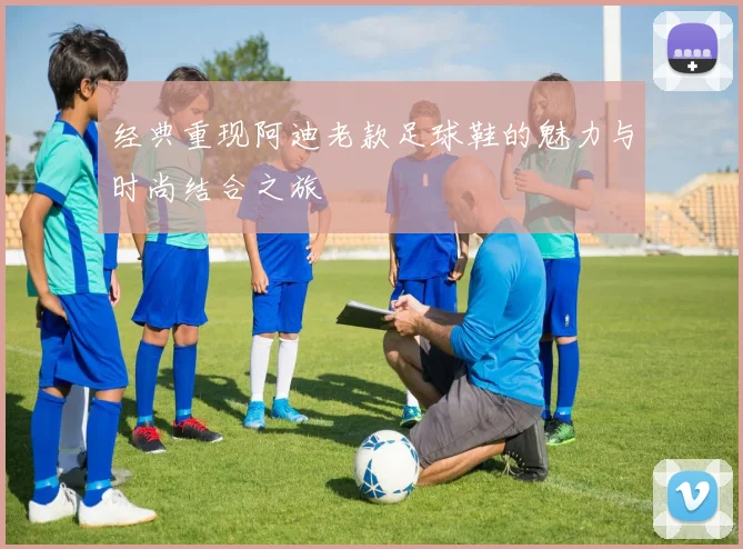 经典重现阿迪老款足球鞋的魅力与时尚结合之旅